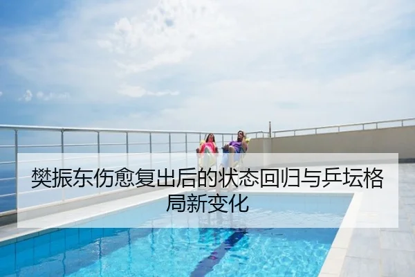 樊振东伤愈复出后的状态回归与乒坛格局新变化