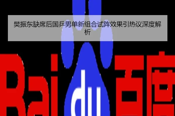 樊振东缺席后国乒男单新组合试阵效果引热议深度解析