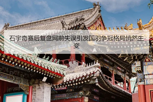 石宇奇赛后复盘网前失误引发国羽争冠格局悄然生变